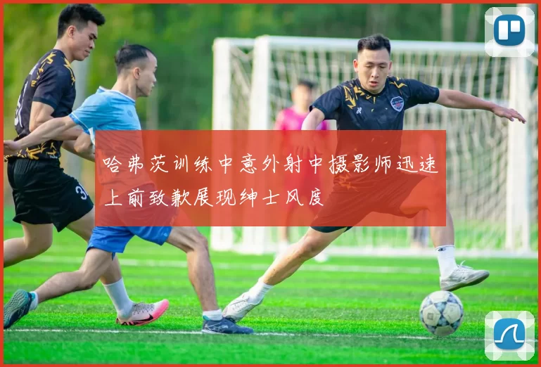 哈弗茨训练中意外射中摄影师迅速上前致歉展现绅士风度